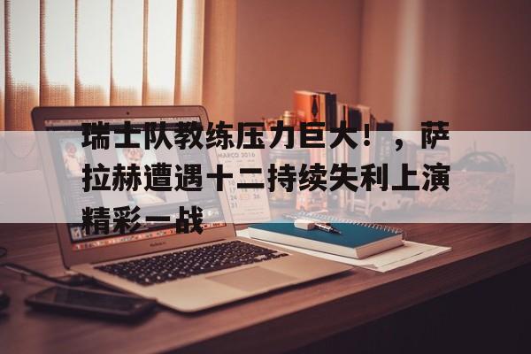 九游-瑞士队教练压力巨大！，萨拉赫遭遇十二持续失利上演精彩一战(scarletnightsfow小丑女)