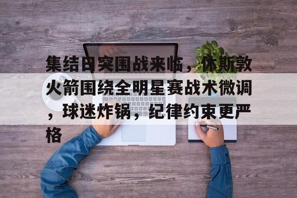 九游体育-包含集结日突围战来临，休斯敦火箭围绕全明星赛战术微调，球迷炸锅，纪律约束更严格的词条